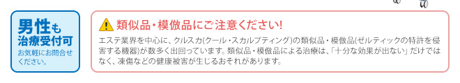 男性も治療受付可 お気軽にお問合せ ください。/類似品・模倣品にご注意ください!エステ業界を中心に、クルスカ(クール・スカルプティング)の類似品・模倣品(ゼルティックの特許を侵害する機器)が数多く出回っています。類似品・模倣品による治療は、「十分な効果が出ない」だけではなく、凍傷などの健康被害が生じるおそれがあります。